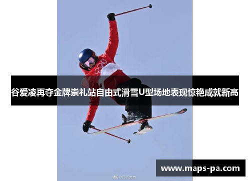 谷爱凌再夺金牌崇礼站自由式滑雪U型场地表现惊艳成就新高