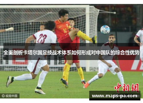 全面剖析卡塔尔国足技战术体系如何形成对中国队的综合性优势