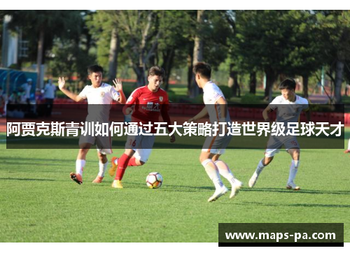 阿贾克斯青训如何通过五大策略打造世界级足球天才