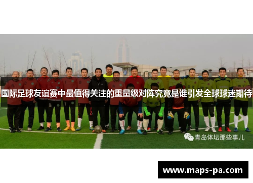 国际足球友谊赛中最值得关注的重量级对阵究竟是谁引发全球球迷期待