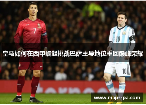 皇马如何在西甲崛起挑战巴萨主导地位重回巅峰荣耀