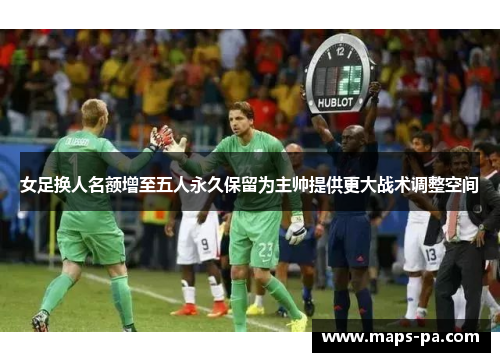 女足换人名额增至五人永久保留为主帅提供更大战术调整空间
