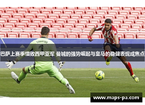 巴萨上赛季惜败西甲亚军 曼城的强势崛起与皇马的稳健表现成焦点