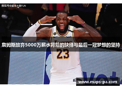 詹姆斯放弃5000万薪水背后的抉择与最后一冠梦想的坚持