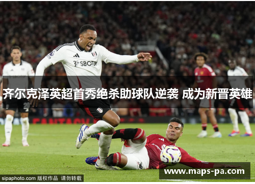 齐尔克泽英超首秀绝杀助球队逆袭 成为新晋英雄