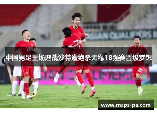中国男足主场迎战沙特遭绝杀无缘18强赛晋级梦想